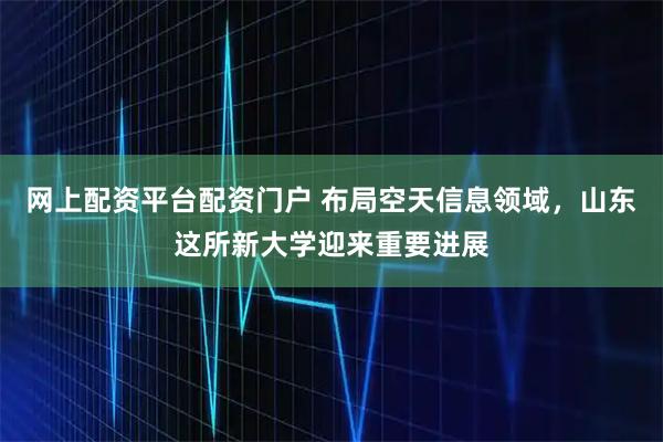 网上配资平台配资门户 布局空天信息领域，山东这所新大学迎来重要进展