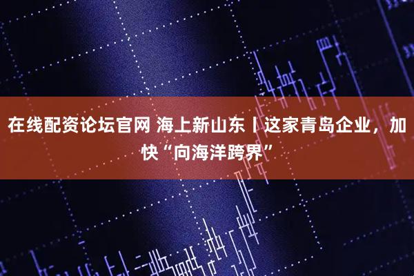 在线配资论坛官网 海上新山东丨这家青岛企业，加快“向海洋跨界”