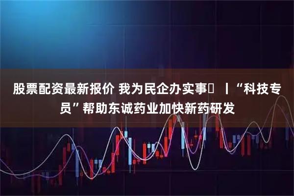 股票配资最新报价 我为民企办实事⑫丨“科技专员”帮助东诚药业加快新药研发