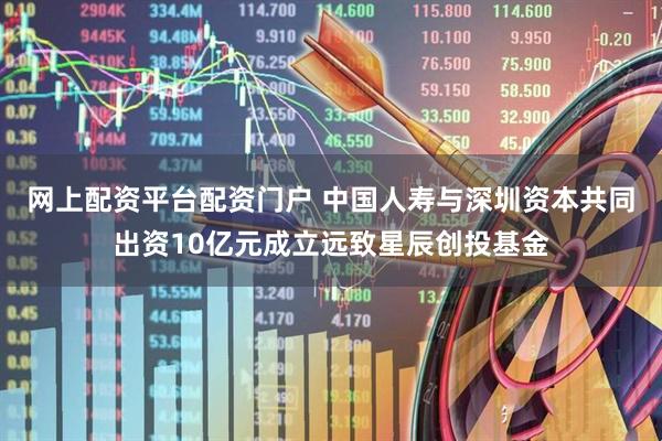 网上配资平台配资门户 中国人寿与深圳资本共同出资10亿元成立远致星辰创投基金