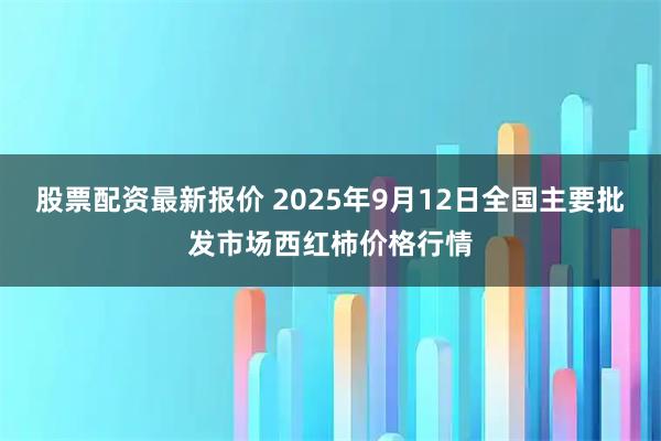 股票配资最新报价 2025年9月12日全国主要批发市场西红柿价格行情