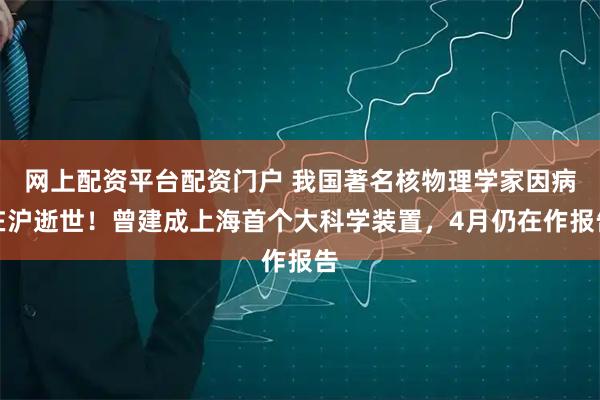 网上配资平台配资门户 我国著名核物理学家因病在沪逝世！曾建成上海首个大科学装置，4月仍在作报告