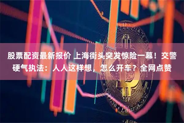 股票配资最新报价 上海街头突发惊险一幕！交警硬气执法：人人这样想，怎么开车？全网点赞