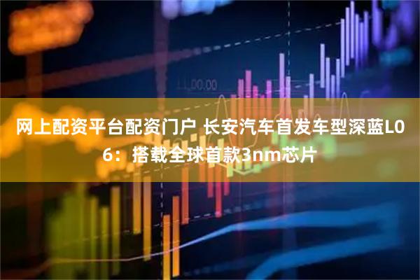 网上配资平台配资门户 长安汽车首发车型深蓝L06：搭载全球首款3nm芯片