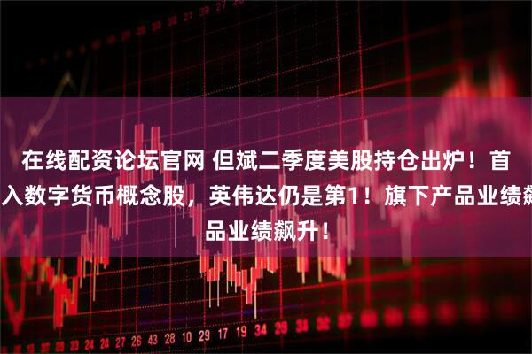 在线配资论坛官网 但斌二季度美股持仓出炉！首次买入数字货币概念股，英伟达仍是第1！旗下产品业绩飙升！