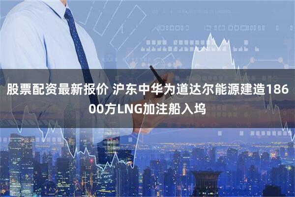 股票配资最新报价 沪东中华为道达尔能源建造18600方LNG加注船入坞