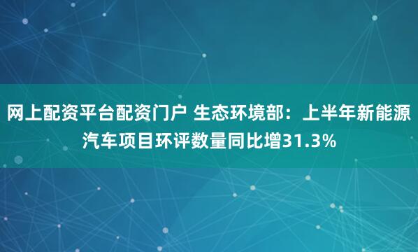 网上配资平台配资门户 生态环境部：上半年新能源汽车项目环评数量同比增31.3%
