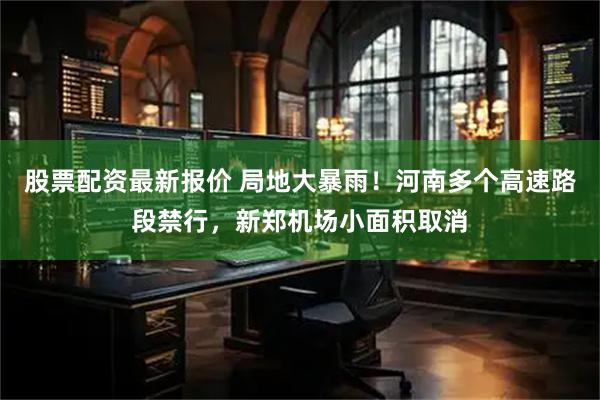 股票配资最新报价 局地大暴雨！河南多个高速路段禁行，新郑机场小面积取消