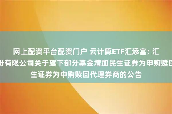 网上配资平台配资门户 云计算ETF汇添富: 汇添富基金管理股份有限公司关于旗下部分基金增加民生证券为申购赎回代理券商的公告