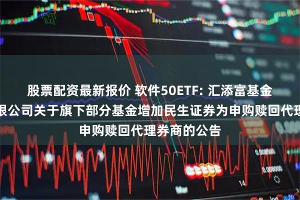 股票配资最新报价 软件50ETF: 汇添富基金管理股份有限公司关于旗下部分基金增加民生证券为申购赎回代理券商的公告