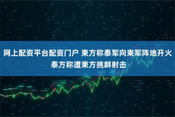 网上配资平台配资门户 柬方称泰军向柬军阵地开火 泰方称遭柬方挑衅射击