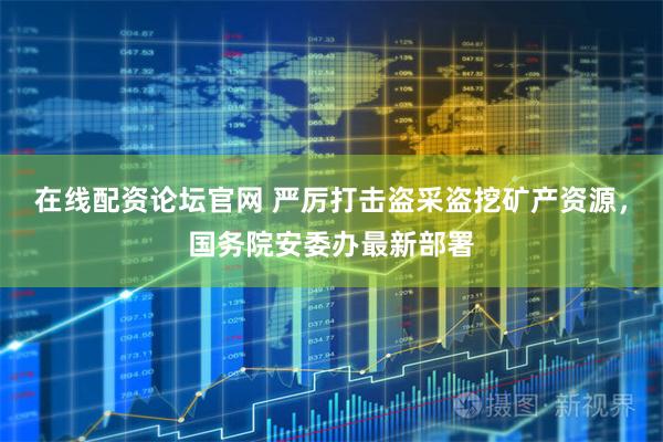 在线配资论坛官网 严厉打击盗采盗挖矿产资源，国务院安委办最新部署