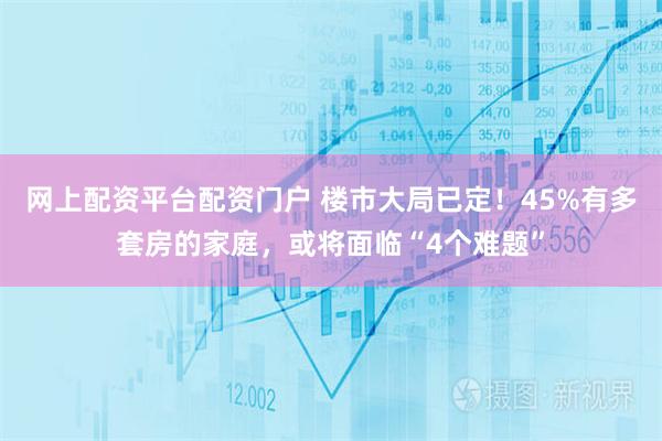 网上配资平台配资门户 楼市大局已定！45%有多套房的家庭，或将面临“4个难题”