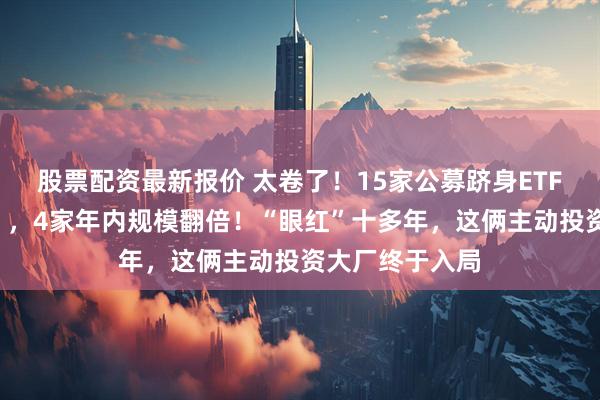 股票配资最新报价 太卷了！15家公募跻身ETF“千亿俱乐部”，4家年内规模翻倍！“眼红”十多年，这俩主动投资大厂终于入局