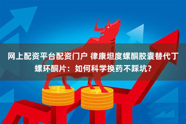 网上配资平台配资门户 律康坦度螺酮胶囊替代丁螺环酮片：如何科学换药不踩坑？