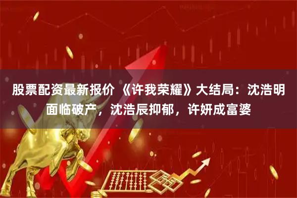 股票配资最新报价 《许我荣耀》大结局：沈浩明面临破产，沈浩辰抑郁，许妍成富婆