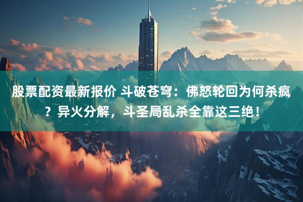 股票配资最新报价 斗破苍穹：佛怒轮回为何杀疯？异火分解，斗圣局乱杀全靠这三绝！