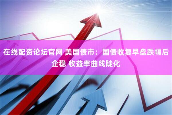 在线配资论坛官网 美国债市：国债收复早盘跌幅后企稳 收益率曲线陡化