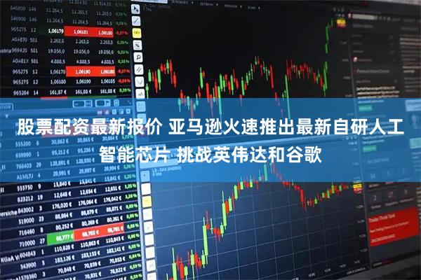 股票配资最新报价 亚马逊火速推出最新自研人工智能芯片 挑战英伟达和谷歌