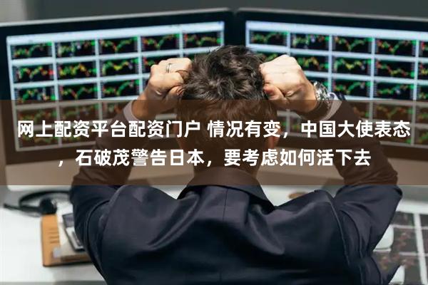 网上配资平台配资门户 情况有变，中国大使表态，石破茂警告日本，要考虑如何活下去
