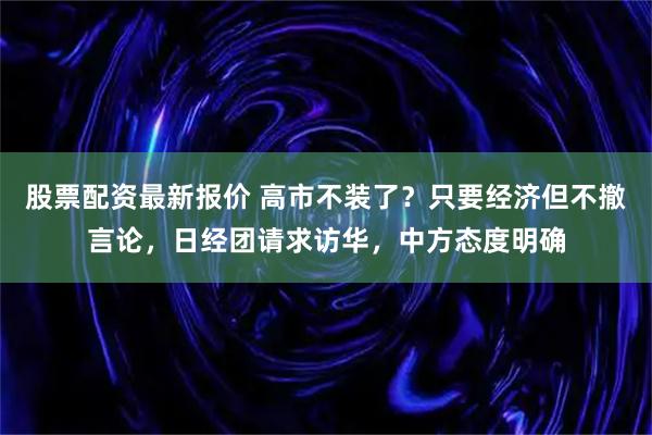股票配资最新报价 高市不装了？只要经济但不撤言论，日经团请求访华，中方态度明确