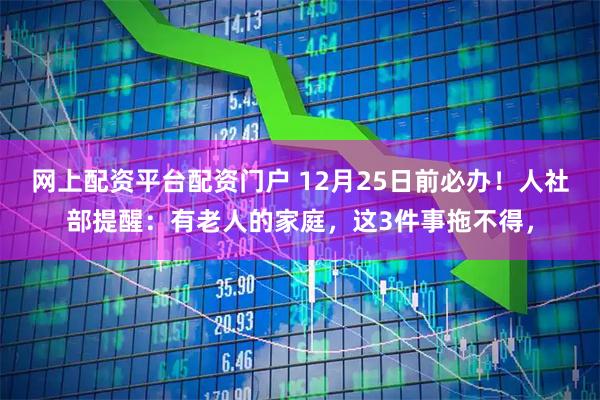 网上配资平台配资门户 12月25日前必办！人社部提醒：有老人的家庭，这3件事拖不得，