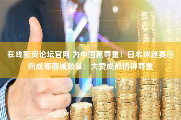 在线配资论坛官网 为中国赢尊重！日本球迷赛后向成都蓉城鼓掌：大赞成都值得尊重