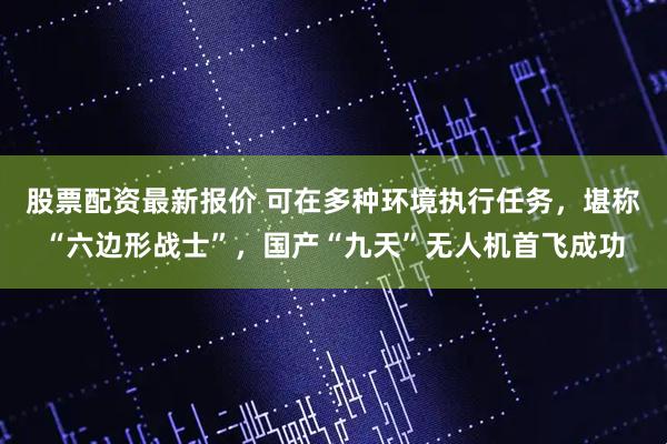 股票配资最新报价 可在多种环境执行任务，堪称“六边形战士”，国产“九天”无人机首飞成功