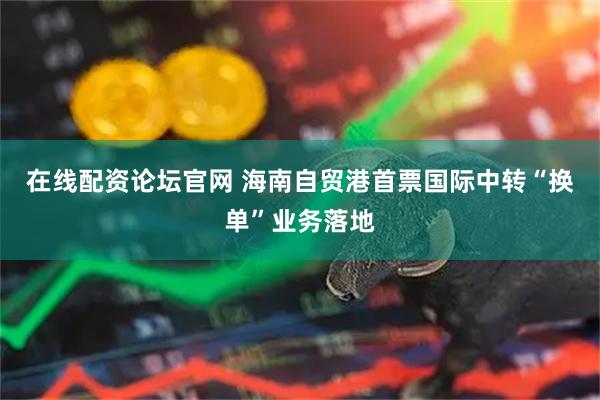 在线配资论坛官网 海南自贸港首票国际中转“换单”业务落地