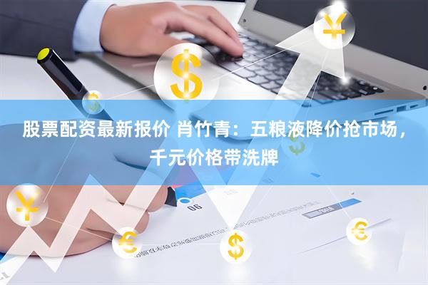 股票配资最新报价 肖竹青：五粮液降价抢市场，千元价格带洗牌