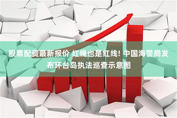 股票配资最新报价 红绳也是红线! 中国海警局发布环台岛执法巡查示意图