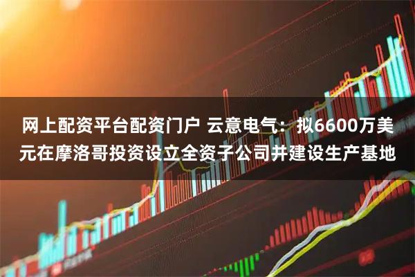 网上配资平台配资门户 云意电气：拟6600万美元在摩洛哥投资设立全资子公司并建设生产基地