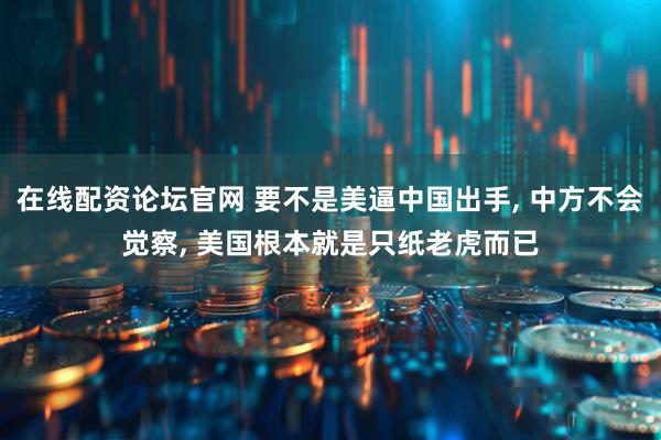 在线配资论坛官网 要不是美逼中国出手, 中方不会觉察, 美国根本就是只纸老虎而已