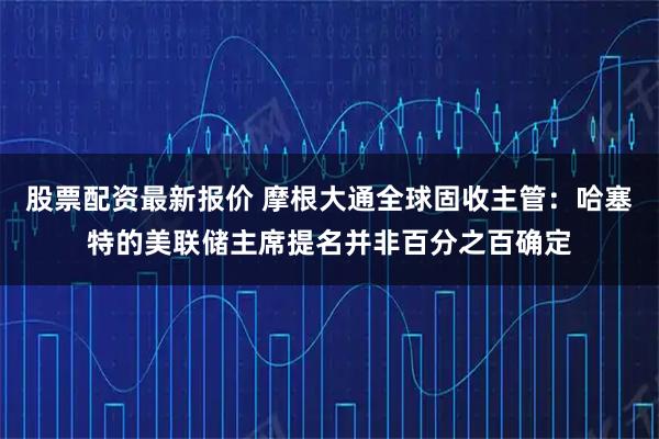 股票配资最新报价 摩根大通全球固收主管：哈塞特的美联储主席提名并非百分之百确定