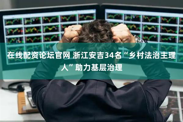 在线配资论坛官网 浙江安吉34名“乡村法治主理人”助力基层治理