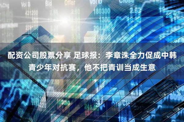 配资公司股票分享 足球报：李章洙全力促成中韩青少年对抗赛，他不把青训当成生意