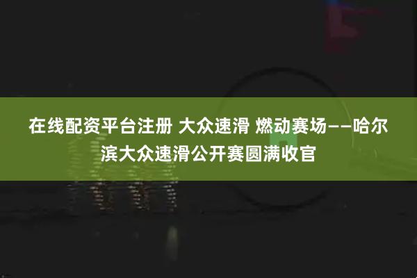 在线配资平台注册 大众速滑 燃动赛场——哈尔滨大众速滑公开赛圆满收官