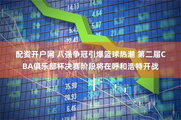 配资开户网 八强争冠引爆篮球热潮 第二届CBA俱乐部杯决赛阶段将在呼和浩特开战