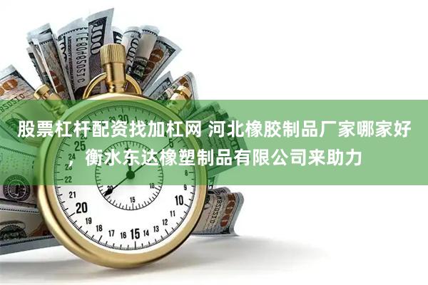 股票杠杆配资找加杠网 河北橡胶制品厂家哪家好，衡水东达橡塑制品有限公司来助力