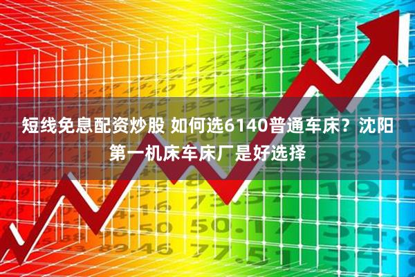 短线免息配资炒股 如何选6140普通车床？沈阳第一机床车床厂是好选择