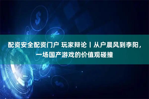 配资安全配资门户 玩家辩论丨从户晨风到李阳，一场国产游戏的价值观碰撞