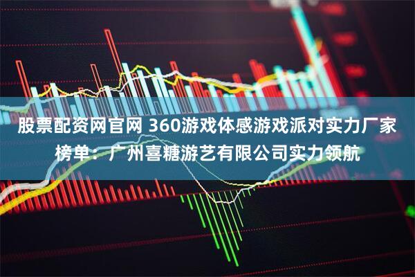 股票配资网官网 360游戏体感游戏派对实力厂家榜单：广州喜糖游艺有限公司实力领航