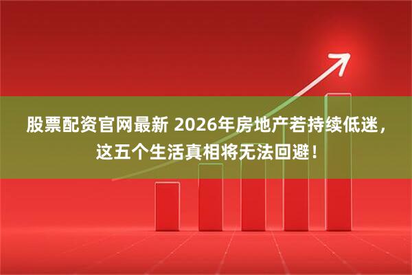 股票配资官网最新 2026年房地产若持续低迷，这五个生活真相将无法回避！