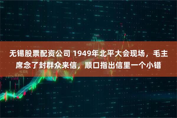 无锡股票配资公司 1949年北平大会现场，毛主席念了封群众来信，顺口指出信里一个小错