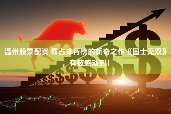 温州股票配资 霸占排行榜的新奇之作《国士无双》，有被感动到！