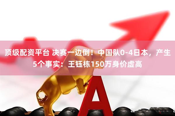 顶级配资平台 决赛一边倒！中国队0-4日本，产生5个事实：王钰栋150万身价虚高