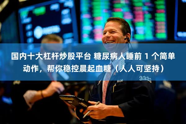 国内十大杠杆炒股平台 糖尿病人睡前 1 个简单动作，帮你稳控晨起血糖（人人可坚持）