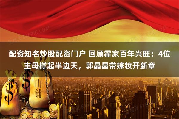 配资知名炒股配资门户 回顾霍家百年兴旺：4位主母撑起半边天，郭晶晶带嫁妆开新章