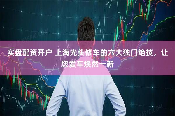 实盘配资开户 上海光头修车的六大独门绝技，让您爱车焕然一新