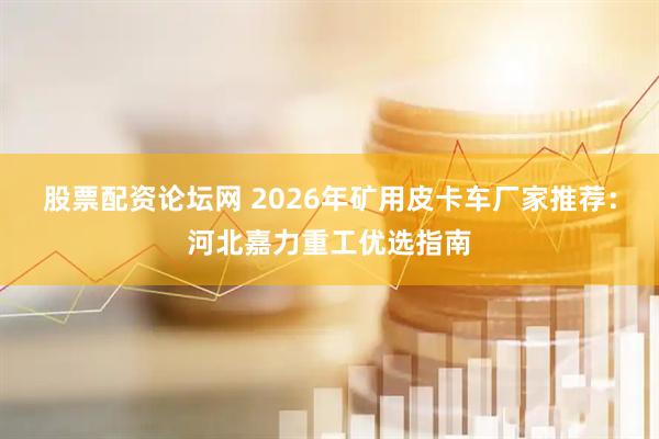 股票配资论坛网 2026年矿用皮卡车厂家推荐：河北嘉力重工优选指南